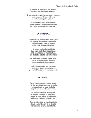 “Guerra civil” de J. García Pradas
42
y apenas se abre el día, sin retraso,
las aves de rapiña alzan el vuelo.
Entre escombros que humean cual volcanes,
cada hogar se diría un nido roto
sobre tierras llegadas y baldías,
y, azuzando la rabia de sus canes,
deja el hambre, asaltándolas sin coto,
las cunas de los huérfanos vacías…
LA VICTORIA…
Cuando Franco, en la cumbre de su gloria,
su tinglado escaló en la Castellana,
su figura quedó, de puro enana,
como cabo de vela palmatoria,
y al pasar, en desfile de victoria,
bajo el pié de la Guardia Jalifiana,
tanto idioma gritó su hueste ufana,
que da Babia a Babel fue la memoria.
Tal mezcla de chacales, tigres, osos,
zorras y hienas la tribu henchía,
que una casa de fieras parecía,
y allí, representados por tramposo;
tanto eran los credos religiosos,
que hasta Dios de vergüenzas se corría.
EL ORDEN…
Se ha puesto de uniforme la canalla,
y al dar la vuelta al ruedo de su orgía,
va escupiendo su boca chulería,
su pistola escupiendo va metralla.
La bendice, al rezar, la clerigalla;
la soporta, al pagar, la burguesía;
pélala, al darle hogar, la mancebía,
y el mundo la tolera, cuando calla.
Solo, a solas, está un pueblo valiente
dando a un orden tan vil su desafío
y a la muerte la cara, alta la frente.
 