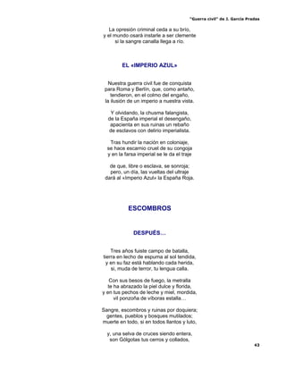 “Guerra civil” de J. García Pradas
43
La opresión criminal ceda a su brío,
y el mundo osará instarle a ser clemente
si la sangre canalla llega a río.
EL «IMPERIO AZUL»
Nuestra guerra civil fue de conquista
para Roma y Berlín, que, como antaño,
tendieron, en el colmo del engaño,
la ilusión de un imperio a nuestra vista.
Y olvidando, la chusma falangista,
de la España imperial el desengaño,
apacienta en sus ruinas un rebaño
de esclavos con delirio imperialista.
Tras hundir la nación en coloniaje,
se hace escarnio cruel de su congoja
y en la farsa imperial se le da el traje
de que, libre o esclava, se sonroja;
pero, un día, las vueltas del ultraje
dará al «Imperio Azul» la España Roja.
ESCOMBROS
DESPUÉS…
Tres años fuiste campo de batalla,
tierra en lecho de espuma al sol tendida,
y en su faz está hablando cada herida,
si, muda de terror, tu lengua calla.
Con sus besos de fuego, la metralla
te ha abrazado la piel dulce y florida,
y en tus pechos de leche y miel, mordida,
vil ponzoña de víboras estalla…
Sangre, escombros y ruinas por doquiera;
gentes, pueblos y bosques mutilados;
muerte en todo, si en todos llantos y luto,
y, una selva de cruces siendo entera,
son Gólgotas tus cerros y collados,
 