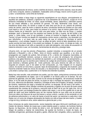 “Guerra civil” de J. García Pradas
8
aragonés esclarecido de tortura, sordo a ladrido de bracos, vidente entre visiones, recio de alma
y de mano corajuda, estoico y batallador, implacable como el fuego, bravío como la garra, puro
y claro –a borbotones- como linfa de hontanar…
A fuerza de beber a largo trago su aguerrido españolismo en sus dibujos, principalmente en
aquellos tan patéticos, audaces y agresivos de «Los Desastres de la Guerra», surgió en mí la
tentación irresistible de imitar, en verso, aquel inimitable, denso, laberintico y aterrador poema
de sus líneas afiliadas y sus sombras en girones. Tal idea, fácilmente unas veces, con
resistencia tenaz otras, ha venido a cuajar en esta obra que les en vio, poema de poemas,
canto de cantos, capa de motín a retazos de alma, tumultuosa familia de sonetos en que cada
cual inspira a vivir su vida, pero todos se avienen a la común, bajo el mismo padre autor y la
misma madre de la intención, que ha sido una para todos. La idea vino de Goya, y, puesto
atrabajar, pedí a Quevedo que me prestara sus trastos de lidia y muerte, de las burlas y las
veras; y, entre éstas, cuco el ojo guiñador y armas al hombro el bigote de capitán de los
Tercios, el buen hombre se desató en improperios contra necios y atrevidos, me zarandeó con
sus refunfuños, y un buen rato se pasó antes de que el corazón le hinchase el pecho
magnánimo, y aun pródigo; llegado lo cual, se aflojo de seño, torció el labio desdeñoso con su
suave sonrisa de buen aquél, y me prestó sus trebejos. Si, pese a tanto, mi obraje es malo, no
me sirva de disculpa el ser sólo un aprendiz en este arte peregrino, sino antes de acusación el
haberme atrevido a usar, sin honrarlas, herramientas de alcurnia y prestigio tales.
«Guerra civil», en que los previos «Pasquines», quedan incluidos -a excepción de un soneto
dedicado a Mussolini y otro a Hitler-, tiene el mismo carácter que aquéllos, y es obra de
propaganda con cogollo de justicia. Del principio al fin, y dentro de márgenes razonables, al
hacerla he sacrificado siempre, aunque a veces con un poco de amargura, los arrequives
poéticos y las galas literarias a la claridad de expresión y, por consiguiente, de pensamiento; y,
habida cuenta de que no escribía para melones de cuelga de provincianos Juegos Florales, ni
para doctores y letradas gentes de modo particular, sino para obreros de callo en mano y
angustia en corazón, que ni de saber se han enriquecido, yo, más holgado en mi angosta
cultura, he escrito en tono llano y popular, lejos de berenjenales y virguerías de erudición, para
hacerme entender hasta de chicos de escuela y no descarriarme. Además, este modo de decir
y de andar a campo raso, cuadra bien a mi manera de entender la poesía.
Nada hay más sencillo, más entrañado de pueblo, que los viejos, antiquísimos romances de las
Castillas, campeadores de siglos, que ni se apolillan ni se hacen polvo en el tiempo. No son
poemas de gabinete, sino de calle, cuando no de cancha de degollina; de tumultuoso rondel de
plaza, si no de bulla de plaza de armas; no joyas en dije o mortajas de sepulcro, sino aleluyas
de cuna, villancicos de alborada, misterios y consejas al amor de la fogata y el tasajo, canciones
de romería, repertorios de ciego y tonadas de camino. su lenguaje, de tan recia y tan señor, a
fuer de serlo, parecen niños; barajan nombres de personas y lugares con el pozo de quien pulsa
quedamente las cuerdas de la guitarra y escucha todo el decir de la voz de cada una, con el
arregosto de quien una bodega prueba los caldos más viejos, y con el fino gustillo de un par de
gotas de cada cual tiene bastante para ver las mismas tierras en que cada una se azucaró;
corre por ellos una frescura de aura de brezos y arroyo umbrío, cuando no los enciende un sol
de páramos polvorientos y un vaho de hazas a punto de sazón: se reaniman a cada dos o tres
frases con un zumo de vinagres alivianados de madre con sólo el beso del aire macho, y huelen
a trigo en troj y reineta en arca, sobre sabernos a gloria de pan y vino.
Esos romances de padre desconocido, recios bastardos del gayo titirimundi metrificado por el
mester de clerecía, hablan de cosas que a cada instante pasan y vuelven, de hombres hechos
figuras -no figurones-, de los modos de obrar y vivir, de hambre de todos y sed de todo, de
bregar de pueblos y trajinar de costumbres, de quedar de hombría y mudar de leyes, de
rebeldes arrogancias, grandezas de gesto y gesta, villanías bien vengadas, odios y quereres de
 