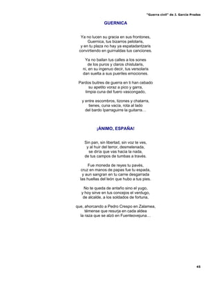 “Guerra civil” de J. García Pradas
45
GUERNICA
Ya no lucen su gracia en sus frontones,
Guernica, tus bizarros pelotaris,
y en tu plaza no hay ya espatadantzaris
convirtiendo en guirnaldas tus canciones.
Ya no bailan tus calles a los sones
de los puros y claros chistularis,
ni, en su ingenuo decir, tus versolaris
dan suelta a sus pueriles emociones.
Pardos buitres de guerra en ti han cebado
su apetito voraz a pico y garra,
limpia cuna del fuero vascongado,
y entre escombros, tizones y chatarra,
tienes, cuna vacía, rota al lado
del bardo Iparraguirre la guitarra…
¡ÁNIMO, ESPAÑA!
Sin pan, sin libertad, sin voz te ves,
y al huir del terror, desmelenada,
se diría que vas hacia la nada,
de tus campos de tumbas a través.
Fue moneda de reyes tu pavés,
cruz en manos de papas fue tu espada,
y aun sangran en tu carne desgarrada
las huellas del león que hubo a tus pies.
No te queda de antaño sino el yugo,
y hoy sirve en tus concejos el verdugo,
de alcalde, a los soldados de fortuna,
que, ahorcando a Pedro Crespo en Zalamea,
témense que resurja en cada aldea
la raza que se alzó en Fuenteovejuna…
 