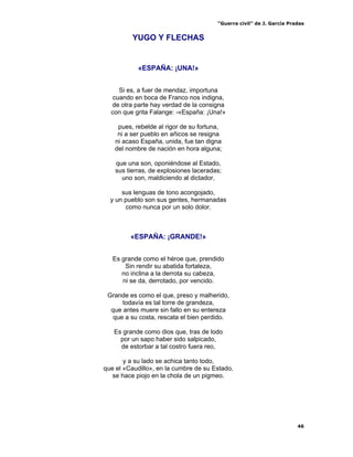 “Guerra civil” de J. García Pradas
46
YUGO Y FLECHAS
«ESPAÑA: ¡UNA!»
Si es, a fuer de mendaz, importuna
cuando en boca de Franco nos indigna,
de otra parte hay verdad de la consigna
con que grita Falange: -«España: ¡Una!»
pues, rebelde al rigor de su fortuna,
ni a ser pueblo en añicos se resigna
ni acaso España, unida, fue tan digna
del nombre de nación en hora alguna;
que una son, oponiéndose al Estado,
sus tierras, de explosiones laceradas;
uno son, maldiciendo al dictador,
sus lenguas de tono acongojado,
y un pueblo son sus gentes, hermanadas
como nunca por un solo dolor.
«ESPAÑA: ¡GRANDE!»
Es grande como el héroe que, prendido
Sin rendir su abatida fortaleza,
no inclina a la derrota su cabeza,
ni se da, derrotado, por vencido.
Grande es como el que, preso y malherido,
todavía es tal torre de grandeza,
que antes muere sin fallo en su entereza
que a su costa, rescata el bien perdido.
Es grande como dios que, tras de lodo
por un sapo haber sido salpicado,
de estorbar a tal costro fuera reo,
y a su lado se achica tanto todo,
que el «Caudillo», en la cumbre de su Estado,
se hace piojo en la chola de un pigmeo.
 