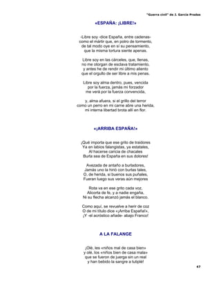 “Guerra civil” de J. García Pradas
47
«ESPAÑA: ¡LIBRE!»
-Libre soy -dice España, entre cadenas-
como el mártir que, en potro de tormento,
de tal modo oye en sí su pensamiento,
que la misma tortura siente apenas.
Libre soy en las cárceles, que, llenas,
no me otorgan de esclava tratamiento,
y antes he de rendir mi último aliento
que el orgullo de ser libre a mis penas.
Libre soy alma dentro, pues, vencida
por la fuerza, jamás mi forzador
me verá por la fuerza convencida,
y, alma afuera, si el grillo del terror
como un perro en mi carne abre una herida,
mi interna libertad brota allí en flor.
«¡ARRIBA ESPAÑA!»
¡Qué importa que ese grito de traidores
Ya en labios falangistas, ya estatales,
Al hacerse caricia de chacales
Burla sea de España en sus dolores!
Avezada de antaño a burladores,
Jamás uno la hirió con burlas tales,
O, de herida, si buenos sus puñales,
Fueran luego sus veras aún mejores
Rota va en ese grito cada voz,
Alicorta de fe, y a nadie engaña,
Ni su flecha alcanzó jamás el blanco.
Como aquí, se revuelve a herir de coz
O de mi título dice «¡Arriba España!»,
¡Y -el acróstico añade- abajo Franco!
A LA FALANGE
¡Olé, les «niños mal de casa bien»
y olé, los «niños bien de casa mala»
que se fueron de juerga sin un real
y han bebido la sangre a tutiplé!
 