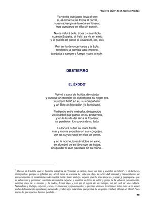 “Guerra civil” de J. García Pradas
48
Ya veréis qué jaleo lleva el tren
si, al echaros los toros al corral,
vuestra juerga se trueca en funeral,
tras quedaros en ella sin sostén.
No os valdrá bola, trola o carambola
cuando España, al freír, se ría en serio
y el pueblo os cante el «Caracol, col, col»
Por ser la de once varas y la Lola,
tenderéis la camisa azul-imperio,
bordada a sangre y fuego, «cara al sol».
DESTIERRO
EL ÉXODO7
Volvió a casa de huída, derrotado,
y aunque un montón de escombros su hogar era,
sus hijos halló en él, su compañera,
y un libro en borrador, ya terminado.
Partiendo entre metralla, desgarrado
vio el árbol que plantó en su primavera,
y en la huída del lar a la frontera,
se perdieron los suyos de su lado.
La locura nubló su clara frente,
mar y monte escucharon sus congojas,
por los suyos nadó en ríos de gente,
y en la noche, buscándolos en vano,
se alumbró de su libro con las hojas,
sin quedar ni aun pavesas en su mano…
7
Dícese en Castilla que el hombre cabal ha de “plantar un árbol, hacer un hijo y escribir un libro”, y el dicho es
inmejorable, porque al plantar un árbol tiene su esencia de vida en obra, de actividad manual y trascendente, de
enraizamiento en la naturaleza de nuestra tierra; hacer un hijo supone vivir la vida en sexo, y amar y propagarse, que
es echar raíz y germinar con fruto en nuestra especie, y escribir un libro es sufrir y gozar de la vida en pensamiento,
sentirse muy de sí mismo y de todos, Tener idea y voz en el ágora de un tiempo, luz del sol de una cultura.
Naturaleza y trabajo, especie y sexo, civilización y pensamiento; y, por tres síntesis, tres frutos: todo esto va en aquel
dicho debidamente ayuntado y resumido. ¿Cabe algo más triste que perder de un golpe el árbol, el hijo, el libro? Pues
eso es lo que muchos hemos perdido…
 