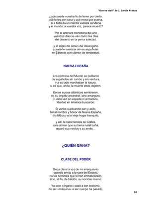 “Guerra civil” de J. García Pradas
50
¿qué puede vuestra fe de tener por cierto,
qué la ley por justa y qué moral por buena,
si a todo da un mentís vuestra condena
y el mundo, a vuestra voz, parece muerto?
Por la anchura monótona del año
vuestros días se van como las olas
del desierto en la yerna soledad,
y el soplo del simún del desengaño
convierte vuestras almas españolas
en Sáharas con clamor de tempestad.
NUEVA ESPAÑA
Los caminos del Mundo se poblaron
de españoles sin rumbo y sin ventura,
y a su lado marchaban la locura,
si es que, ahíta, la muerte atrás dejaron.
En los surcos atlánticos sembraron,
no su orgullo ancestral, sino amargura,
y, esta vez sin espada ni armadura,
libertad en América buscaron.
El verlos suplicando pan y asilo,
fiel al nombre y honor de Nueva España,
dio México a la vieja hogar tranquilo,
y allí, la raza heroica de Cortes,
cara al mar que su tierra natal baña,
reparó sus navíos y su arnés…
¿QUIÉN GANA?
CLASE DEL PODER
Surja clara la voz de mi anarquismo
cuando arrojo a la cara del Estado,
no los nombres que le han enmascarado,
sino, al fin, de baldón, su nombre mismo.
Ya este «órgano» pasó a ser oralismo,
de ser «máquina» a ser cuerpo ha pasado,
 