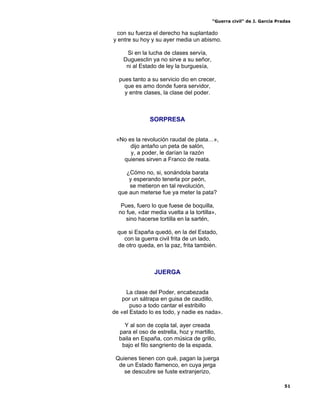 “Guerra civil” de J. García Pradas
51
con su fuerza el derecho ha suplantado
y entre su hoy y su ayer media un abismo.
Si en la lucha de clases servía,
Duguesclin ya no sirve a su señor,
ni al Estado de ley la burguesía,
pues tanto a su servicio dio en crecer,
que es amo donde fuera servidor,
y entre clases, la clase del poder.
SORPRESA
«No es la revolución raudal de plata…»,
dijo antaño un peta de salón,
y, a poder, le darían la razón
quienes sirven a Franco de reata.
¿Cómo no, si, sonándola barata
y esperando tenerla por peón,
se metieron en tal revolución,
que aun meterse fue ya meter la pata?
Pues, fuero lo que fuese de boquilla,
no fue, «dar media vuelta a la tortilla»,
sino hacerse tortilla en la sartén,
que si España quedó, en la del Estado,
con la guerra civil frita de un lado,
de otro queda, en la paz, frita también.
JUERGA
La clase del Poder, encabezada
por un sátrapa en guisa de caudillo,
puso a todo cantar el estribillo
de «el Estado lo es todo, y nadie es nada».
Y al son de copla tal, ayer creada
para el oso de estrella, hoz y martillo,
baila en España, con música de grillo,
bajo el filo sangriento de la espada.
Quienes tienen con qué, pagan la juerga
de un Estado flamenco, en cuya jerga
se descubre se fuste extranjerizo,
 