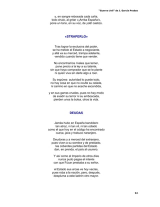 “Guerra civil” de J. García Pradas
52
y, en sangre rebosada cada caña,
todo chulo, al gritar «¡Arriba España!»,
pone un tono, en su voz, de ¡olé! castizo.
«STRAPERLO»
Tras lograr la exclusiva del poder,
se ha metido el Estado a negociante,
y allá va su merced, trampa adelante,
vendido cuando tiene que vender.
No encontramos rivales que temer,
pone precio a la ley a su talante,
sin que haya comprador que se le plante
ni quien viva sin darle algo a roer.
Su espúrea autoridad lo puede todo,
no hay cosa en que no oculte su celada,
ni camino en que no aceche escondida,
y en sus garras crueles, pues no hay modo
de evadir su terror ni su emboscada,
pierden unos la bolsa, otros la vida.
DEUDAS
Jamás hubo en España bandolero
tan atroz, ni tan vil, ni tan odiado
como el que hoy en el código ha encontrado
cueva, jaca y trabuco naranjero.
Deudoras y a merced del extranjero,
pues viven a su sombra y de prestado,
las cobardes partidas del Estado
dan, en prenda, el país al usurero.
Y así como el Imperio de otros días
nunca pudo pagas el interés
con que Fúcar prestaba a su señor,
el Estado sus arcas ve hoy vacías,
pues roba a la nación, pero, después,
despluma a este ladrón otro mayor.
 
