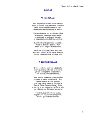 “Guerra civil” de J. García Pradas
53
SABLES
AL «CAUDILLO»
Tres millones de muertos son tu alfombra
sobre el cadalso en que trocaste a España,
pero, en vez de temblar bajo tu saña,
te desprecia y maldice quien te nombra,
Por doquiera que vas, tu misma sombra
te persigue, mejor que te acompaña,
y, opuesta a tu cautela de alimaña,
tu ciega obstinación de bruto asombra.
Si, enhiesto en tu peana de «caudillo»,
miras en derredor, de mar a mar,
sobre el haz del país manos arriba,
verás que, aunque lo pases a cuchillo,
el pueblo, tarde o pronto, ha de arrastrar
por las calles tu cuerpo en carne viva.
A QUEIPO DE LLANO
Si un soneto me atravesó a dedicarte,
tendrá que ser, por fuerza, chabacano,
ya que nadie podría, en castellano,
con pulidas palabras retratarte,
pues vestirse no es más que aparejarte
dos eles se hacen una en tu De Llano,
Sevilla vio en ti un duro sevillano
y, en coña, vio el coñac su Durandarte.
Rey de Cádiz, Cazalla, Cabra y Coria,
si una vez te has bañado, en sanfre ha sido,
por más que una diarrea es tu oratoria,
y eres tal, que con sólo ver tu jeta,
tu padre, de engendrarte arrepentido,
tendría que cortarse la coleta.
 