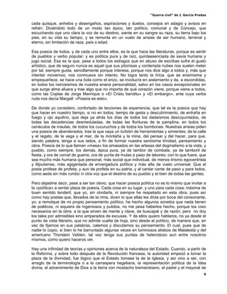 “Guerra civil” de J. García Pradas
9
cada quisque, anhelos y desengaños, aspiraciones y duelos, consejos en adagio y avisos en
refrán; Diciéndolo todo de un modo tan épico, tan político, comunal y de Concejo, que
escuchando oye uno clara la voz de su destino, siente en su sangre su raza, su tierra bajo los
pies, en su vida su tiempo, y se remonta en un vuelo de ansias de ser humano, terrenal y
eterno, sin limitación de raza, país o edad.
Esa poesía de todos, y de cada uno entre ellos, es la que hace las literaturas, porque es sentir
de pueblos y verbo popular; y es política pura y de raíz, quintaesenciada de savia humana y
jugo social. Esa es la que, pese a todos los estragos que en abuso de escribas sufra el gusto
artístico, que de seguro nunca es aquel que sus pitonisas y contempla nubes nos suelen meter
por tal, siempre gusta, sencillamente porque interesa, porque nos dice algo a todos y, más que
intentar movernos, nos conmueve sin intento. No logra tanto la lírica, que se ensimisma y
empequeñece, se hace una bola como el erizo, se involucra en aislamiento y da, a escondidas,
en todos los narcisismos de nuestra enana personalidad, salvo en los casos excepcionales en
que surge alma afuera y trae algo que no importa de qué corazón viene, porque viene a todos,
como las Coplas de Jorge Manrique o «El Cristu benditu» y «El embargo», ante cuya verba
ruda nos decía Margall: «Poesía es esto».
De donde yo considero, confortado de lecciones de experiencia, que tal es la poesía que hay
que hacer en nuestro tiempo, si no en todos; tiempo de gesta y descubrimiento, de entraña en
fuego y ojo aquilino, que deja ya atrás los días de todos los dadaísmos descoyuntados, de
todas las decadencias desmeduladas, de todas las florituras de la pamplina, en todos los
cenáculos de maulas, de todos los cucuruchos y de todos los bombones. Nuestras ansias piden
una poesía de abanderados, tras la que vaya un turbión de herramientas y simientes; de la calle
y el regato, de la vega y el mar, de la montaña y la mina, del pensar y del hacer, para que,
siendo palabra, tenga a sus lados, a fin de formar nuestra santísima trinidad, pensamiento y
obra. Poesía de lo que llaman «masa» los amasados en las artesas del dogmatismo a la vista, y
pueblo, como siempre, los demás, épica pura, ya de tambor de combate, ya de tamboril de
fiesta, y ora de corcel de guerra, ora de yunta de mulas a paso de laboreo; con lo que fuere, que
sea mucho más humana que personal, más social que individual, de menos lirismo egocentrista
y liliputiense, más agigantada de envergadura política y más alta de vuelo universal. Que el
poeta profese de profeta, y aun de profeta en su patria, y al cantar cante de paso y para todos,
como aeda sin más rumbo ni otra voz que el destino de su pueblo y el bien de todas las gentes.
Pero dejadme decir, pese a ser tan obvio, que hacer poesía política no es lo mismo que invitar a
la «política» a sentar plaza de poesía. Cada cosa en su lugar, y uno para cada cosa; máxima de
buen sentido tenderil, que yo, sin olvidarla, ni siempre he respetado en esta obra, pues así
como hay poetas que, llevados de la rima, dicen lo que ellas les dicta por boca del consonante,
yo, a remolque de mi propio pensamiento político, he hecho algunos sonetos que nada tienen
de poéticos, ni siquiera de ingeniosos y pulidos, no me pesa haberlos hecho, porque los creo
necesarios en la obra, a la que sirven de mente y clave, de buscapié y de razón; pero no doy
los tales por admisibles sino amparados de excusas. Y de ellos quiero hablaros, no ya desde el
punto de vista literario, que no admite vuelta de hoja, sino desde el político, de manera que, en
vez de fijarnos en sus palabras, calemos y discutamos su pensamiento. El cual, pues que de
nadie lo copio, si bien lo he barruntado algunas veces en luminosos atisbos de Malatesta y del
americano Thorstein Veblen, tal vez tenga sus puntas de heterodoxo aun entre nosotros
mismos, como quiero haceros ver.
Hay una infinidad de teorías y opiniones acerca de la naturaleza del Estado. Cuando, a partir de
la Reforma, y sobre todo después de la Revolución francesa, la autoridad empezó a tomar la
plaza de la divinidad, fue lógico que el Estado tomase la de la Iglesia, y así vino a ser, con
arreglo de la terminología o a la carraspera hegeliana, la representación política de la Idea
divina, el advenimiento de Dios a la tierra con mostacho bismarckiano, el padre y el mayoral de
 
