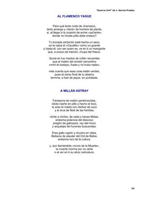 “Guerra civil” de J. García Pradas
54
AL FLAMENCO YAGUE
Para qué tanto ruido de charrasco,
tanto amargo y «farol» de hombre de plante,
si, al llegar a la ocasión de echar «pa’lante»,
donde no hiciste pifia diste chasco?
Tu tronada ambición está hecha un asco,
se te calza el «Caudillo» como un guante
y hasta él, con ser quien es, ve en ti un mangante
que, a precio de traición, chupa del frasco.
Quizá en tus miedos de rufián recuerdes
que el matón del soneto cervantino
«miró el soslayo, fuese y no hubo nada»;
más cuenta que esas uvas están verdes,
pues el verso final de tu destino
termina, a fuer de jaque, en puñalada.
A MILLÁN ASTRAY
Fantasma de matón perdonavidas,
idiota injerto en pillo y hecho el loco,
tú eres el miedo con disfraz de coco
y el arca de Noé de las heridas;
chirle a chirlos, de cada y heces Midas,
enésima potencia del descoco
pregón de galicazos, rey del moco
y arquetipo de hurones buscavidas.
Eres gallo capón y chucho en rabia,
Babieca de alquiler del Cid de Babia,
enésima raíz de la cultura,
y, aun llamándote «novio de la Muerte»,
la muerte moriría por no verte
o al ver en ti su atroz caricatura.
 
