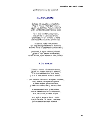 “Guerra civil” de J. García Pradas
56
por Franco renegó del carcamal.
AL «CUÑADÍSIMO»
Cuñado del «caudilla» por los Polos
-Polo de Franco y Polo de Serrano-,
¿quién fue, de Polo a Polo, meridiano?
quién, siendo el Ecuador, los dejo solos
No es ésta cuestión para pipiolos,
más en ella no ve ningún arcano
quien sabe por qué fueron a tu mano
del «Poder Nacional» los chirimbolos.
Tan casero probó ser tu talento,
que en público jamás brilló un momento
mientras fuiste en España el «Cuñadísimo»;
pero dime, si aquel «Poder» perdiste,
¿quién va Polo a Polo, cual tú fuiste;
Quien te hace, como a Franco, cornudísimo?
A GIL ROBLES
Cuando a Franco señalas con el dedo,
¿quién por probo Catón te ha de tener,
si en ti acusa la envidia, no el deber,
y él es el nudo en que acabó tu enredo?
Como España, sin «Dios», te importa un bledo,
si no las has cabalgado a tu placer
el poder te faltó, que no el querer,
y eres Franco del quiero y del no puedo.
Tus hipócritas quejas, pues amaina,
porque si él es charrasco tú eres vaina;
si él daca, tomo; si meter, tragar.
Y su aspiras a más te llevas chasco,
que en España, Gil, vaina y charrasco
juntos cuelgan y suelen arrastrar…
 