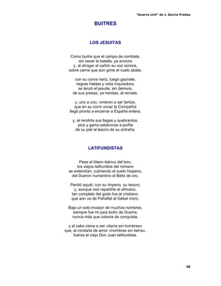 “Guerra civil” de J. García Pradas
58
BUITRES
LOS JESUITAS
Como buitre que el campo de combate,
sin cesar la batalla, ya avizora
y, al ahogar el cañón su voz sonora,
sobre carne que aún gime el vuelo abate,
con su corva nariz, luego gaznate,
negras haldas y vista inquisidora,
se lanzó el jesuita, sin demora,
de sus presas, ya heridas, al remate,
y, uno a uno, vinieron a ser tantos,
que en su corro voraz la Compañía
llegó pronto a encerrar a España entera,
y, al rendirla sus llagas y quebrantos,
pico y garra cebáronse a porfía
de su piel al tesoro de su entraña.
LATIFUNDISTAS
Pese al tótem ibérico del toro,
los viejos latifundios del romano
se extendían, cubriendo el suelo hispano,
del Dueron numantino al Betis de oro.
Perdió aquél, con su Imperio, su tesoro,
y, aunque osó repartirlo el africano,
tan completo del godo fue al cristiano.
que aún va de Pañafiel al Gébel moro.
Bajo un solo invasor de muchos nombres,
siempre fue mi país botín de Guerra,
nunca más que colonia de conquista,
y al cabo viene a ser «tierra sin hombres»
que, al rondarla de amor «hombres sin tierra»,
fuerza el viejo Don Juan latifundista.
 