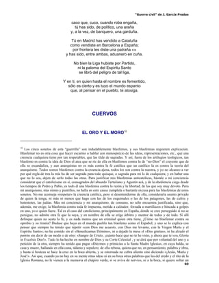 “Guerra civil” de J. García Pradas
60
caco que, cuco, cuando roba engaña,
tú has sido, de político, una araña
y, a la vez, de banquero, una garduña.
Tú en Madrid has vendido a Cataluña
como vendiste en Barcelona a España;
por frontera les diste una patraña «»
y has sido, entre ambas, aduanero en cuña.
No bien la Liga hubiste por Partido,
ni la paloma del Espíritu Santo
se libró del peligro de tal liga,
Y en ti, en quien hasta el nombre es fementido,
sólo es cierto y es tuyo el mundo espanto
que, al pensar en el pueblo, te atosiga.
CUERVOS
EL ORO Y EL MORO10
10
Los cinco sonetos de esta “guerrilla” son indudablemente blasfemos, y sus blasfemias requieren explicación.
Blasfemar no es otra cosa que hacer escarnio o hablar con menosprecio de las ideas, representaciones, etc., que una
creencia cualquiera tiene por tan respetables, que las tilde de sagradas. Y así, fuera de los artilugios teológicos, tan
blasfemo es contra la idea de Dios el atea que se ríe de ella es blasfemos contra la de “no-Dios” el creyente que de
ella se escandaliza, y aun anarquistas no es más contra la fe católica que un católico la es contra la teoría del
anarquismo. Todos somos blasfemos contra la creencia ajena, todos los son contra la nuestra, y yo no alcanzo a ver
por qué regla de tres la mía ha de ser sagrada para todo quisque, o sagrada para mi la de cualquiera; y en haber una
que no lo sea, dejen de serlo todas las otras. Para justificar mis blasfemias anticatólicas, bástale a mi conciencia
considerar que el catolicismo en sí, consagrados del absurdo Tertuliano y Agustín acá, y de la obediencia ciega desde
los tiempos de Pedro y Pablo, es todo él una blasfemia contra la razón y la libertad, de las que soy muy devoto. Pero
mi anarquismo, más nimio y puntillos, no halla en esto causa cumplida o bastante excusa para las blasfemias de estos
sonetos. No me aconseja «respetar» la creencia católica, pero si desentenderme de ella, considerarla asunto privado
de quien la tenga, ni más ni menos que hago con las de los esquimales o las de los patagones, las de cafres y
hotentotes, las judías. Más mi conciencia y mi anarquismo, de consuno, no sólo encuentra justificada, sino que,
además, me exige, la blasfemia contra toda fe impuesta, metida a calzador, forzada a martillazos e hincada a golpes
en uno, yo o quien fuere. Tal es el caso del catolicismo, principalmente en España, donde se cree perseguido si no se
persigue, no admite otra fe que la suya, y en nombre de ella se erige árbitro y mentor de todos y de todo. Si allí
delinque quien no acata la fe, y es nada menos que un criminal quien otra tiene, ¿Cómo no blasfemar contra su
oprobio y su tiranía? Dudase que haya en el mundo pueblo tan blasfemo como el Español; y uno se lo explica con
pensar que siempre ha tenido que repetir «con Dios me acuesto, con Dios me levanto, con la Virgen María y el
Espíritu Santo»; no ha comido sin el «Benedicamus Dómino», ni a dejado la mesa el «Deo gratias», ni ha alzado el
porrón sin decir de un modo o de otro: «Sangre de Cristo, ¡cuánto hace que no te he visto, y ahora que te veo, Gloria
in Excelsis Deo!». Todo lo ha hecho en nombre de Dios y su Corte Celestial , y se dirá que por voluntad del uno y a
petición de la otra, siempre ha tenido que pagar «Diezmos y primicias a la Santa Madre Iglesia», en cuya halda, se
casa y muere, hallando en ella cuna, tálamo y sepulcro; de ella rebosa, quiera que no, en pensamiento, palabra y obra,
y hasta si bosteza se hace la cruz en la boca abierta, y se estornuda no cobra aliento sino diciendo «¡Jesús, María y
José!». Así que, cuando ya no hay en su mente otras ideas ni en su boca otras palabras que las del credo y el rito de la
Iglesia Romana, no le vienen a la memoria el chápiro verde, si se aviva de nervios, ni a la boca, si quiere soltar un
 