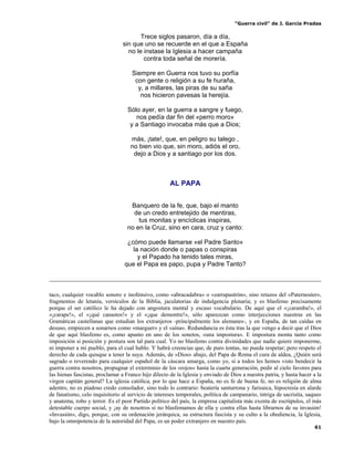 “Guerra civil” de J. García Pradas
61
Trece siglos pasaron, día a día,
sin que uno se recuerde en el que a España
no le instase la Iglesia a hacer campaña
contra toda señal de morería.
Siempre en Guerra nos tuvo su porfía
con gente o religión a su fe huraña,
y, a millares, las piras de su saña
nos hicieron pavesas la herejía.
Sólo ayer, en la guerra a sangre y fuego,
nos pedía dar fin del «perro moro»
y a Santiago invocaba más que a Dios;
más, ¡tate!, que, en peligro su talego ,
no bien vio que, sin moro, adiós el oro,
dejo a Dios y a santiago por los dos.
AL PAPA
Banquero de la fe, que, bajo el manto
de un credo entretejido de mentiras,
tus monitas y encíclicas inspiras,
no en la Cruz, sino en cara, cruz y canto:
¿cómo puede llamarse «el Padre Santo»
la nación donde o papas o conspiras
y el Papado ha tenido tales miras,
que el Papa es papo, pupa y Padre Tanto?
taco, cualquier vocablo sonoro e inofensivo, como «abracadabra» o «zarrapastrón», sino retazos del «Paternoster»,
fragmentos de letanía, versículos de la Biblia, jaculatorias de indulgencia plenaria; y es blasfemo precisamente
porque el ser católico le ha dejado con angostura mental y escaso vocabulario. De aquí que el «¡caramba!», el
«¡carape!», el «¡qué canastos!» y el «¡que demontre!», sólo aparezcan como interjecciones nuestras en las
Gramáticas castellanas que estudian los extranjeros -principalmente los alemanes-, y en España, de tan caídas en
desuso, empiecen a sonarnos como «marguer» y el «aína». Redundancia es ésta tras la que vengo a decir que el Dios
de que aquí blasfemo es, como apunto en uno de los sonetos, «una impostura». E impostura monta tanto como
imposición si posición y postura son tal para cual. Yo no blasfemo contra divinidades que nadie quiere imponerme,
ni imponer a mi pueblo, para el cual hablo. Y habrá creencias que, de puro tontas, no pueda respetar; pero respeto el
derecho de cada quisque a tener la suya. Además, de «Dios» abajo, del Papa de Roma el cura de aldea, ¿Quién será
sagrado o reverendo para cualquier español de la cáscara amarga, como yo, si a todos les hemos visto bendecir la
guerra contra nosotros, propugnar el exterminio de los «rojos» hasta la cuarta generación, pedir al cielo favores para
las hienas fascistas, proclamar a Franco hijo dilecto de la Iglesia y enviado de Dios a nuestra patria, y hasta hacer a la
virgen capitán general? La iglesia católica, por lo que hace a España, no es fe de buena fe, no es religión de alma
adentro, no es piadoso credo consolador, sino todo lo contrario: beatería santurrona y farisaica, hipocresía en alarde
de fanatismo, celo inquisitorio al servicio de intereses temporales, política de campanario, intriga de sacristía, saqueo
y anatema, robo y terror. Es el peor Partido político del país, la empresa capitalista más exenta de escrúpulos, el más
detestable cuerpo social, y ¡ay de nosotros si no blasfemamos de ella y contra ellas hasta librarnos de su invasión!
«Invasión», digo, porque, con su ordenación jerárquica, su estructura fascista y su culto a la obediencia, la Iglesia,
bajo la omnipotencia de la autoridad del Papa, es un poder extranjero en nuestro país.
 