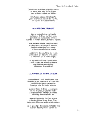 “Guerra civil” de J. García Pradas
62
Desmedrada de antiguo en vuestro medro,
su tesoro pasó a ser de San Pedro,
pues le disteis medalla por doblón.
Si tu hueste redobla el tino hogaño,
¿será mucho que, en vista del engaño,
por España te acuse de ladrón?
AL CARDENAL PRIMADO
La cruz en que la cruz martirizada
de la carne de Cristo murió en vano,
para ti es esa cruz que alza el tirano
cuando, en nombre de dios, blande su espada;
es el ancla del dogma, siempre echada;
la daga de un Caín contra su hermano;
la alhaja sobre el seño cortesano
y el hierro marcado de una vacada.
«vade retro» del rico, horca dos veces,
perchero en que los curas y los jueces
la conciencia y la fe suelen colgar,
es reja en la prisión de España entero
y es la cruz en que a Cristo, si viviera,
querríais otra vez crucificar.
Al capellán de una cárcel
AL CAPELLÁN DE UNA CÁRCEL
Si creyérais en Cristo, en vez de en Dios,
como yo, en vez de en Dios, en Cristo creo,
tenderíais los brazos hacia el reo
forzado a estar de hinojos ante voz;
pues de Dios o de Cristo se va en pos;
en pos de Cristo, al Gólgota, el ateo
y en pos de Dios, al templo, el fariseo,
distintos y contrarios dos a dos.
A sabiendas mentís, del Papa al cura,
si llamáis Cristo a Dios o Dios a Cristo,
que uno es el Hombre, y otro, una impostura.
¿O es que, al pie del cadalso, no habéis visto
que sois dios en persona y Cristo es
 