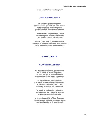 “Guerra civil” de J. García Pradas
63
el reo arrodillado a vuestros pies?
A UN CURA DE ALDEA
Tal vez en tu paseo vespertino
por las sendas que ondulan entre mieses
no te olvidas de quince feligreses
que encontraron entre ellas su asesino.
Derramaron su sangre porque un día
decidieron juntar manos y haciendas
y, en la tierra común, partir su pan:
pan de Cristo, que tú, en la Eucaristía,
crees dar a quienes, vueltos de esas sendas,
con la sangre de Cristo a tu altas van…
CRUZ O RAYA
AL «CÉSAR AUSENTE»
La daga de traición que, por herencia,
de tu padre, al morir, a ti pasara,
no pasó sin que el pueblo lo notara
ni escuchaste la voz de su experiencia
Tu orgullo la afiló en la violencia,
y el día en que se alzó de sangre avara,
te matamos de frente, cara a cara,
con la ley, la justicia y la conciencia.
Tu sepulcro tus huestes profanaron
y en hombros por España te llevaron
el regio panteón de El Escorial.
si tu momia es allí el «César Ausente»,
no habrá modo de hallar en ella un diente
cuando el pueblo le dé otro funeral.
 