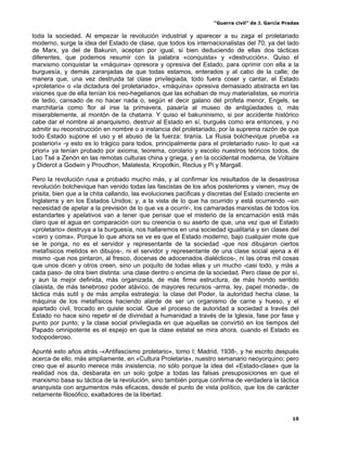 “Guerra civil” de J. García Pradas
10
toda la sociedad. Al empezar la revolución industrial y aparecer a su zaga el proletariado
moderno, surge la idea del Estado de clase, que todos los internacionalistas del 70, ya del lado
de Marx, ya del de Bakunin, aceptan por igual, si bien deduciendo de ellas dos tácticas
diferentes, que podemos resumir con la palabra «conquista» y «destrucción». Quiso el
marxismo conquistar la «máquina» opresora y opresiva del Estado, para oprimir con ella a la
burguesía, y demás zaranjadas de que todas estamos, enterados y al cabo de la calle; de
manera que, una vez destruida tal clase privilegiada, todo fuera coser y cantar, el Estado
«proletario» o «la dictadura del proletariado», «máquina» opresiva demasiado abstracta en las
visiones que de ella tenían los neo-hegelianos que las echaban de muy materialistas, se moriría
de tedio, cansado de no hacer nada o, según el decir galano del profeta menor, Engels, se
marchitaría como flor al irse la primavera, pasaría al museo de antigüedades o, más
miserablemente, al montón de la chatarra. Y quiso el bakuninismo, si por accidente histórico
cabe dar el nombre al anarquismo, destruir al Estado en sí, burgués como era entonces, y no
admitir su reconstrucción en nombre o a instancia del proletariado, por la suprema razón de que
todo Estado supone el uso y el abuso de la fuerza: tiranía. La Rusia bolchevique prueba «a
posteriori» -y esto es lo trágico para todos, principalmente para el proletariado ruso- lo que «a
priori» ya tenían probado por axioma, teorema, corolario y escolio nuestros teóricos todos, de
Lao Tsé a Zenón en las remotas culturas china y griega, y en la occidental moderna, de Voltaire
y Diderot a Godwin y Proudhon, Malatesta, Kropotkin, Reclus y Pi y Margall.
Pero la revolución rusa a probado mucho más, y al confirmar los resultados de la desastrosa
revolución bolchevique han venido todas las fascistas de los años posteriores y vienen, muy de
prisita, bien que a la chita callando, las evoluciones pacificas y discretas del Estado creciente en
Inglaterra y en los Estados Unidos; y, a la vista de lo que ha ocurrido y está ocurriendo –sin
necesidad de apelar a la previsión de lo que va a ocurrir-, los camaradas marxistas de todos los
estandartes y apelativos van a tener que pensar que el misterio de la encarnación está más
claro que el agua en comparación con su creencia o su aserto de que, una vez que el Estado
«proletario» destruya a la burguesía, nos hallaremos en una sociedad igualitaria y sin clases del
«cero y coma». Porque lo que ahora se ve es que el Estado moderno, bajo cualquier mote que
se le ponga, no es el servidor y representante de la sociedad -que nos dibujaron ciertos
metafísicos metidos en dibujos-, ni el servidor y representante de una clase social ajena a él
mismo -que nos pintaron, al fresco, docenas de adocenados dialécticos-, ni las otras mil cosas
que unos dicen y otros creen, sino un poquito de todas ellas y un mucho -casi todo, y más a
cada paso- de otra bien distinta: una clase dentro o encima de la sociedad. Pero clase de por sí,
y aun la mejor definida, más organizada, de más firme estructura, de más hondo sentido
clasista, de más tenebroso poder atávico, de mayores recursos -arma, ley, papel moneda-, de
táctica más sutil y de más amplia estrategia: la clase del Poder, la autoridad hecha clase, la
máquina de los metafísicos haciendo alarde de ser un organismo de carne y hueso, y el
apartado civil, trocado en quiste social. Que el proceso de autoridad a sociedad a través del
Estado no hace sino repetir el de divinidad a humanidad a través de la Iglesia, fase por fase y
punto por punto; y la clase social privilegiada en que aquellas se convirtió en los tiempos del
Papado omnipotente es el espejo en que la clase estatal se mira ahora, cuando el Estado es
todopoderoso.
Apunté esto años atrás -«Antifascismo proletario», tomo I; Madrid, 1938-, y he escrito después
acerca de ello, más ampliamente, en «Cultura Proletaria», nuestro semanario neoyorquino; pero
creo que el asunto merece más insistencia, no sólo porque la idea del «Estado-clase» que la
realidad nos da, desbarata en un solo golpe a todas las falsas presuposiciones en que el
marxismo basa su táctica de la revolución, sino también porque confirma de verdadera la táctica
anarquista con argumentos más eficaces, desde el punto de vista político, que los de carácter
netamente filosófico, exaltadores de la libertad.
 