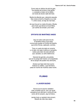 “Guerra civil” de J. García Pradas
65
Como rata en disfraz de piel de gato,
fue alcaide de la trena y del garlito,
y, avezado a tratar con el delito ,
con borla de doctor salió del trato.
Bestia de albarda que, calzando espuela,
Dos veces amarró a España a su cola
Y, entre coces, la trajo de mal traer,
diz que fue por su casta Amuela y Muela,
pero hubo que llamar al mulo Mola,
por zambo de amolar y de moler.
EPITAFIO DE MARTÍNEZ ANIDO
Aquí en este cubil yace de día
la famélica hiena cuya saña
nunca pudo igualar al Conde de España,
que entre horcas, aplacado, sonreía.
Tras un cuarto de siglo en correría
y, al cabo, de vejez muerta en campaña,
nadie pudo decir de esta alimaña
que, saciada, su ceño desfruncía.
General de garrote y de pistola,
que en la juerga del mando «a la española»
de la sangre del pueblo hizo derroche,
dicese que bajo esta losa suena
todavía su aullido, y que tal hiena
pasa en husma de muertos cada noche.
PLUMAS
A JAVIER BUENO
Nunca tuvo la pluma caballero
más cumplido que tú, que, por igual,
volcaste en pro del bien y contra el mal,
como allí el corazón, aquí el tintero.
Jamás hubo un apóstol más sincero,
filósofo de vida más cabal,
 