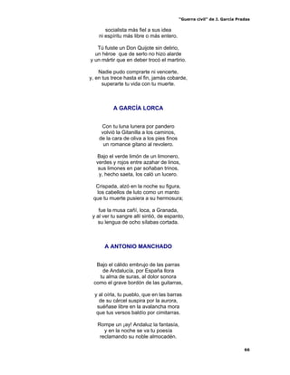“Guerra civil” de J. García Pradas
66
socialista más fiel a sus idea
ni espíritu más libre o más entero.
Tú fuiste un Don Quijote sin delirio,
un héroe que de serlo no hizo alarde
y un mártir que en deber trocó el martirio.
Nadie pudo comprarte ni vencerte,
y, en tus trece hasta el fin, jamás cobarde,
superarte tu vida con tu muerte.
A GARCÍA LORCA
Con tu luna lunera por pandero
volvió la Gitanilla a los caminos,
de la cara de oliva a los pies finos
un romance gitano al revolero.
Bajo el verde limón de un limonero,
verdes y rojos entre azahar de linos,
sus limones en par soñaban trinos,
y, hecho saeta, los caló un lucero.
Crispada, alzó en la noche su figura,
los cabellos de luto como un manto
que tu muerte pusiera a su hermosura;
fue la musa cañí, loca, a Granada,
y al ver tu sangre allí sintió, de espanto,
su lengua de ocho sílabas cortada.
A ANTONIO MANCHADO
Bajo el cálido embrujo de las parras
de Andalucía, por España llora
tu alma de suras, al dolor sonora
como el grave bordón de las guitarras,
y al oírla, tu pueblo, que en las barras
de su cárcel suspira por la aurora,
suéñase libre en la avalancha mora
que tus versos baldío por cimitarras.
Rompe un ¡ay! Andaluz la fantasía,
y en la noche se va tu poesía
reclamando su noble almocadén.
 