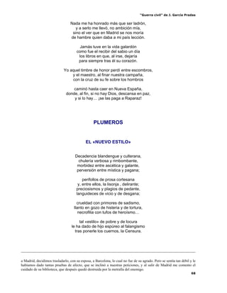 “Guerra civil” de J. García Pradas
68
Nada me ha honrado más que ser ladrón,
y a serlo me llevó, no ambición mía,
sino el ver que en Madrid se nos moría
de hambre quien daba a mi país lección.
Jamás tuve en la vida galardón
como fue el recibir del sabio un día
los libros en que, al irse, dejaría
para siempre tras él su corazón.
Yo aquel timbre de honor perdí entre escombros,
y el maestro, al finar nuestra campaña,
con la cruz de su fe sobre los hombros
caminó hasta caer en Nueva España,
donde, al fin, si no hay Dios, descansa en paz,
y si lo hay… ¡se las paga a Raparaz!
PLUMEROS
EL «NUEVO ESTILO»
Decadencia blandengue y culterana,
chulería verbosa y rimbombante,
morbidez entre ascética y galante,
perversión entre mística y pagana;
perifollos de prosa cortesana
y, entre ellos, la lisonja , delirante;
preciosismos y plagios de pedante,
languideces de vicio y de desgana;
crueldad con primores de sadismo,
llanto en gozo de histeria y de tortura,
necrofilia con tufos de heroísmo…
tal «estilo» de pobre y de locura
le ha dado de hijo espúreo al falangismo
tras ponerle los cuernos, la Censura.
a Madrid, decidimos trasladarlo, con su esposa, a Barcelona, lo cual no fue de su agrado. Pero se sentía tan débil y le
habíamos dado tantas pruebas de afecto, que se inclinó a nuestras peticiones, y al salir de Madrid me comento el
cuidado de su biblioteca, que después quedó destruida por la metralla del enemigo.
 