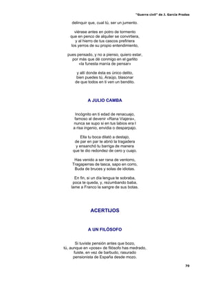 “Guerra civil” de J. García Pradas
70
delinquir que, cual tú, ser un jumento.
viérase antes en potro de tormento
que en penco de alquiler se convirtiera,
y al hierro de tus cascos prefiriera
los yerros de su propio entendimiento,
pues pensado, y no a pienso, quiero estar,
por más que dé conmigo en el garlito
«la funesta manía de pensar»
y allí donde ésta es único delito,
bien puedes tú, Araújo, blasonar
de que todos en ti ven un bendito.
A JULIO CAMBA
Incógnito en ti edad de renacuajo,
famoso al devenir «Rana Viajera»,
nunca se supo si en tus labios era l
a risa ingenio, envidia o desparpajo.
Ella tu boca dilató a destajo,
de par en par te abrió la tragadera
y ensanchó tu barriga de manera
que te dio redondez de cero y cuajo.
Has venido a ser rana de ventorro,
Tragaperras de tasca, sapo en corro,
Buda de bruces y solas de idiotas.
En fin, si un día lengua te sobraba,
poca te queda, y, rezumbando baba,
lame a Franco la sangre de sus botas.
ACERTIJOS
A UN FILÓSOFO
Si tuviste pensión antes que bozo,
tú, aunque en «pose» de filósofo has medrado,
fuiste, en vez de barbudo, rasurado
pensionista de España desde mozo.
 