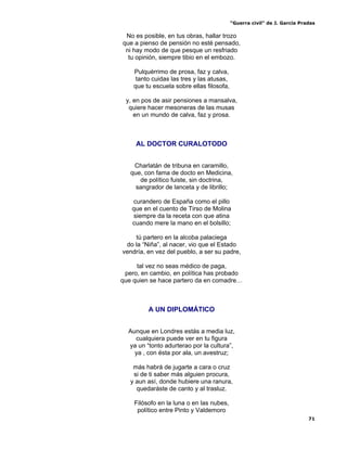“Guerra civil” de J. García Pradas
71
No es posible, en tus obras, hallar trozo
que a pienso de pensión no esté pensado,
ni hay modo de que pesque un resfriado
tu opinión, siempre tibio en el embozo.
Pulquérrimo de prosa, faz y calva,
tanto cuidas las tres y las atusas,
que tu escuela sobre ellas filosofa,
y, en pos de asir pensiones a mansalva,
quiere hacer mesoneras de las musas
en un mundo de calva, faz y prosa.
AL DOCTOR CURALOTODO
Charlatán de tribuna en caramillo,
que, con fama de docto en Medicina,
de político fuiste, sin doctrina,
sangrador de lanceta y de librillo;
curandero de España como el pillo
que en el cuento de Tirso de Molina
siempre da la receta con que atina
cuando mere la mano en el bolsillo;
tú partero en la alcoba palaciega
do la “Niña”, al nacer, vio que el Estado
vendría, en vez del pueblo, a ser su padre,
tal vez no seas médico de paga,
pero, en cambio, en política has probado
que quien se hace partero da en comadre…
A UN DIPLOMÁTICO
Aunque en Londres estás a media luz,
cualquiera puede ver en tu figura
ya un “tonto adurterao por la cultura”,
ya , con ésta por ala, un avestruz;
más habrá de jugarte a cara o cruz
si de ti saber más alguien procura,
y aun así, donde hubiere una ranura,
quedaráste de canto y al trasluz.
Filósofo en la luna o en las nubes,
político entre Pinto y Valdemoro
 