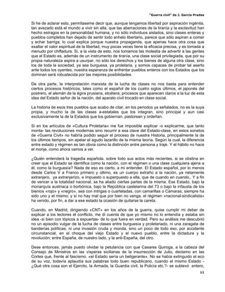“Guerra civil” de J. García Pradas
11
Si he de aclarar esto, permítaseme decir que, aunque tengamos libertad por aspiración ingénita,
tan avezado está el mundo a vivir sin ella, que las aberraciones de la tiranía y la esclavitud han
hecho estragos en la personalidad humana, y no sólo individuos aislados, sino clases enteras y
pueblos completos han dejado de sentir todo anhelo libertario, parece que sólo aspiran a comer
y echar barriga; lo cual explica porque nuestra propaganda, que apenas hace otra cosa que
exaltar el valor espiritual de la libertad, muy pocas veces tiene la eficacia precisa, y es tomada a
menudo por chifladura. Si, a la vista de esto, nos tomamos las molestia de advertir a las gentes
que el Estado es, además de un instrumento de tiranía, una clase social privilegiada, que por su
propia naturaleza aspira a usurpar, no sólo los derechos y los bienes de alguna otra clase, sino
los de toda la sociedad, ya sea burguesa, ya proletaria, y somos capaces de probar tal aserto
ante todos los oyentes, nuestra esperanza de enfrentar pueblos enteros con los Estados que los
dominan será robustecida por las mejores posibilidades.
De otra parte, la interpretación marxista de la lucha de clases no nos basta para entender
ciertos procesos históricos, tales como el español de los cuatro siglos últimos, el japonés del
postrero, el alemán de la égira prusiana, etcétera; procesos que aparecen claros a la luz de esta
idea del Estado señor de la nación, del aparato civil trocado en clase social.
La historia de esos tres pueblos que acabo de citar, en los periodos ya señalados, no es la suya
propia, y mucho la de las clases a-estatales que los integran, sino principal y aun casi
exclusivamente la de la Estados que los gobiernan, pastorean y ordeñan.
Si en los artículos de «Cultura Proletaria» me fue imposible explicar -o explicarme, que tanto
monta- las revoluciones modernas sino recurrir a esa clave del Estado-clase, en estos sonetos
de «Guerra Civil» no habría podido seguir el proceso de nuestra Historia, principalmente la de
los últimos tiempos, sin apelar el agudo lazarillo de la misma teoría. Según la cual, la diferencia
entre estado y régimen es tan obvia como la distinción entre persona y traje. Y el hábito no hace
el monje, como ahora vamos a ver.
¿Quién entenderá la tragedia española, sobre todo sus actos más recientes, si se obstina en
creer que el Estado se identifica como la nación, con el régimen o una clase cualquiera ajena a
él, como la burguesía? Nada de eso es cierto, a mi entender. El Estado español, por lo menos
desde Carlos V a Franco primero y último, es un cuerpo extraño a la nación, ya netamente
extranjero, ya extranjerizo, e impuesto o superpuesto a ella, que de cuando en cuando,. Y a fin
de vencer a la totalidad nacional, se ha aliado ciertas partes de la misma. Ese Estado, bajo la
monarquía austriaca o borbónica, bajo la República castelarina del 73 o bajo la infausta de los
bienios «rojo» y «negro», sea con intrigas o cuarteladas, con camarillas o Cámaras, siempre ha
sido uno y el mismo; y si no hay mal que por bien no venga, el régimen «nacional-sindicalista»
ha venido, por fin, a dar a ese estado la ocasión de quitarse la careta.
Cuando, en Madrid, dirigiendo «CNT» en los años de la guerra, quise cumplir mi deber de
explicar a los lectores el conflicto, me di cuenta de que yo mismo no lo entendía y estaba sin
idea -si bien con tópicos a espuertas- de lo que fuera en verdad. Pero su análisis me descubrió
no un episodio vulgar de la lucha de clases entre burguesía y proletariado, ni una zaragata de
banderías políticas, ni una invasión cruda y monda, sino un poco de todo eso, por accidente
circunstancial, en el choque del viejo Estado y el nuevo pueblo, entre la dictadura y la
revolución; entre España, de nuestro lado, y la anti-España, del otro.
Dese entonces, jamás puedo olvidar la petulancia con que Casares Quiroga, a la cabeza del
Consejo de Ministros en las vísperas sicilianas de la insurrección de Julio, declamo en las
Cortes que, frente al fascismo, «el Estado sería un beligerante». No se había extinguido el eco
de su voz, todavía aplaudía sus palabras todo buen republicano, cuando el mismo Estado -
¿Qué otra cosa son el Ejercito, la Armada, la Guardia civil, la Policía etc.?- se sublevó entero,
 