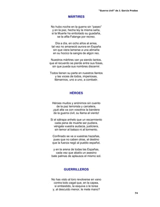 “Guerra civil” de J. García Pradas
74
MÁRTIRES
No hubo noche en la guerra sin “paseo”
y en la paz, hecha ley la misma saña,
si la Muerte ha embotado su guadaña,
se la afila Falange por recreo.
Día a día, en ocho años al arrea,
tal vez no amaneció aurora en España
sin que viera lamerse a una alimaña
en su hocico la sangre de algún reo.
Nuestros mártires van ya siendo tantos,
que el recuerdo se pierde entre sus fosas,
sin que pueda sus nombres discernir.
Todos tienen su parte en nuestros llantos
y las voces de todos, imperiosas,
llámannos, uno a uno, a combatir.
HÉROES
Héroes mudos y anónimos sin cuento
de la paz terrorista y carcelera,
¡qué alta va con vosotros la bandera
de la guerra civil, su llama al viento!
Si el sátrapa anhelo que un escarmiento
cada pena de muerte ser pudiera,
véngala vuestra audacia, justiciera,
sin temor al balazo ni al tormento.
Confinado se ve a vuestras hazañas,
pues que no caben otras, el destino
que la fuerza negó al pueblo español,
y en la arena de todas las Españas,
cada vez que abatís un asesino
bate palmas de aplausos el mismo sol.
GUERRILLEROS
No has visto al toro revolverse en vano
contra todo zagal que, en la capea,
si embestido, la esquiva o le torea
y, al descuido menor, le mete mano?
 