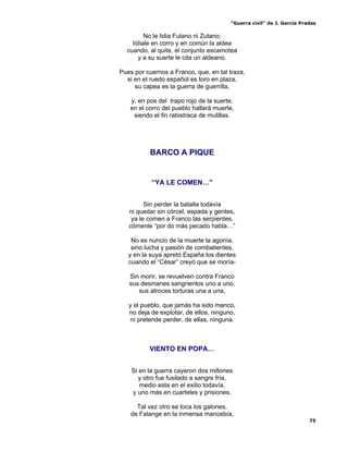 “Guerra civil” de J. García Pradas
75
No le lidia Fulano ni Zutano;
lídiale en corro y en común la aldea
cuando, al quite, el conjunto escamotea
y a su suerte le cita un aldeano.
Pues por cuernos a Franco, que, en tal traza,
si en el ruedo español es toro en plaza,
su capea es la guerra de guerrilla,
y, en pos del trapo rojo de la suerte,
en el corro del pueblo hallará muerte,
siendo el fin rabistraca de mulillas.
BARCO A PIQUE
“YA LE COMEN…”
Sin perder la batalla todavía
ni quedar sin córcel, espada y gentes,
ya le comen a Franco las serpientes,
cómenle “por do más pecado habla…”
No es nuncio de la muerte la agonía,
sino lucha y pasión de combatientes,
y en la suya apretó España los dientes
cuando el “César” creyó que se moría-
Sin morir, se revuelven contra Franco
sus desmanes sangrientos uno a uno,
sus atroces torturas una a una,
y el pueblo, que jamás ha sido manco,
no deja de explotar, de ellos, ninguno,
ni pretende perder, de ellas, ninguna.
VIENTO EN POPA…
Si en la guerra cayeron dos millones
y otro fue fusilado a sangre fría,
medio esta en el exilio todavía,
y uno más en cuarteles y prisiones.
Tal vez otro se toca los galones,
de Falange en la inmensa mancebía,
 