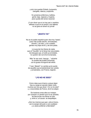 “Guerra civil” de J. García Pradas
76
y aún nos quedan Estado, burguesía,
clerigalla, rateros y soplones.
Si sumamos enfermos y tullidos,
gente vieja, rapaces y mujeres,
poco queda del censo nacional.
¡Y aún dicen que si no hay pan o vestidos
débese a que en el campo y los talleres
no se gana el obrero su jornal!
“¡BASTA YA!”
No es el pueblo español quien dice hoy “basta”,
pues más puede decirlo, amordazado;
dícenlo, y al oído, y con cuidado,
gentes muy lejos de él, y de otra pasta.
Lo susurran los títeres de casta
que al “Caudillo” en la farsa han secundado;
los besugos que, al verle ya enredado,
no quieren dar con él en la banasta.
Más “te veo venir, besugo…” advierte
la cautela del pueblo prevenido,
con la guasa chungona del refrán.
Y ese “¡Basta!” no cambia ya la suerte
de aquellos que arrastrándose han subido
y arrastrados, con Franco, bajarán.
“¡YO NO HE SIDO!”
Como ratas que el barco a pique dejan
tras su carga en secreto haber roído,
muchos son los que dicen “¡Yo no he sido!”
y, a escondidas de Franco, de él se alejan.
De traidores entre ellos se motejan
por comprar un perdón que no es vendido;
de denuncias nos llenan el oído
y, entre sí, al causar, se despellejan.
¿Son los mismos que ayer, ante el tirano,
por la sangre del justo a coro aullaban
y a Jesús preferían a Barrabás?
 