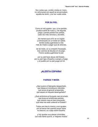 “Guerra civil” de J. García Pradas
77
Son Judas que, cordel y bolsa en mano,
si a ahorcarse con aquél se encaminaban,
aquélla les tentó, y se han vuelto atrás.
POR SU PIEL
Como el mal jugador, que, si ha perdido,
prueba suerte de nuevo y, de seguida,
juega y pierde partida tras partida,
cada vez más nervioso y aturdido,
de manera que al fin se ve cogido
y entrampado en un brete sin salida,
donde acaba jugándose la vida
más de miedo a pagar que de atrevido,
de tal modo, en su empeño fracasado,
tras cubrirse de deudas en el juego,
Franco acaba jugándose la piel;
por su piel hace abuso del Estado,
por su piel rige a España a sangre y fuego,
y el pueblo por su piel juega con él.
¡ALERTA ESPAÑA!
FUERZA Y MAÑA
¿Qué quiere el falangista despechado,
qué desea el monárquico ofendido,
qué ansía al general arrepentido,
qué espera el requeté desengañado?
¿Qué ambiciona el burgués casi arruinado
qué busca el aristócrata perdido;
qué oración reza el clero precavido,
qué treta nos está urdiendo el Estado?
Todos van tras lo mismo y son iguales;
por la fuerza han querido poner todos
su basura y su cuajo sobre España,
y hoy ajustan sus planes criminales,
con más tiento que fe, a “mejores modos”
 