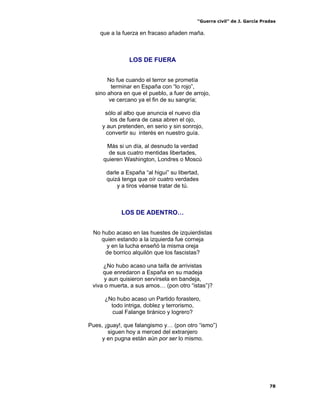 “Guerra civil” de J. García Pradas
78
que a la fuerza en fracaso añaden maña.
LOS DE FUERA
No fue cuando el terror se prometía
terminar en España con “lo rojo”,
sino ahora en que el pueblo, a fuer de arrojo,
ve cercano ya el fin de su sangría;
sólo al albo que anuncia el nuevo día
los de fuera de casa abren el ojo,
y aun pretenden, en serio y sin sonrojo,
convertir su interés en nuestro guía.
Más si un día, al desnudo la verdad
de sus cuatro mentidas libertades,
quieren Washington, Londres o Moscú
darle a España “al higuí” su libertad,
quizá tenga que oír cuatro verdades
y a tiros véanse tratar de tú.
LOS DE ADENTRO…
No hubo acaso en las huestes de izquierdistas
quien estando a la izquierda fue corneja
y en la lucha enseñó la misma oreja
de borrico alquilón que los fascistas?
¿No hubo acaso una taifa de arrivistas
que enredaron a España en su madeja
y aun quisieron servírsela en bandeja,
viva o muerta, a sus amos… (pon otro “istas”)?
¿No hubo acaso un Partido forastero,
todo intriga, doblez y terrorismo,
cual Falange tiránico y logrero?
Pues, ¡guay!, que falangismo y… (pon otro “ismo”)
siguen hoy a merced del extranjero
y en pugna están aún por ser lo mismo.
 