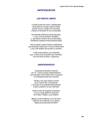 “Guerra civil” de J. García Pradas
80
ANTIFASCISTAS
¡UN FRENTE LIMPIO!
Luchad juntos de nuevo, antifascistas
de la guerra y la paz; luchad unidos
quines nunca, si algún día vencidos,
incluyó el vencedor en sus conquistas.
No admitáis diferencia entre fascistas,
ni aun a fin de tenerlos divididos,
y, ojo alerta al menor de sus descuidos,
mantened vuestras armas siempre listas.
Nunca abráis vuestro frente a desertores
que al pueblo antes que a Franco traicionaron
y hoy más doblan que anulan su traición,
ni déis trato distinto a los traidores
que, si bien junto al pueblo ayer lucharon,
con los otros se alían, e igual son.
¡INDEPENDENCIA!
Levantad la bandera nacional
con un “¡Viva la patria independiente!”,
que ese grito ha de hallar eco en la gente
si en España probó ser inmortal.
Venga a ser para todos la inicial
de un futuro feliz y floreciente,
y al sonar en la angustia del presente,
nuestro pueblo a su són será leal.
Vuele invicta de España la bandera,
y en su vuelo aletee la memoria
de Viriato, Padilla y Juan Martín.
¡Basta ya de humillarse a los de fuera,
basta ya de matarnos en su gloria,
basta ya de servirles de botín!
 