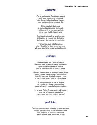 “Guerra civil” de J. García Pradas
81
¡LIBERTAD!
Por la anchura de España en agonía
nadie pide perdón a la impiedad,
más demanda hasta el aire libertad,
más preñado de mayor cada día.
Si quréis abatir la tiranía,
la tormenta despueblo fomentad,
y al trueno de la voz acompañad,
como rayo visible, la amnistía.
Que las cárceles abra, no el perdón,
Antes bien la impotencia del tirano,
La bravura del pueblo combatiente,
y al abrirse, que toda la nación,
si el “Caudillo” le da a lamer la mano,
yérgase a echar a su garganta el diente.
¡JUSTICIA!
Nadie pida borrón y cuenta nueva,
ni empezando en venganza dé en sevicia,
pero oíd la demanda de justicia
que la sangre vertida al pueblo eleva.
Caiga y pague hasta el fin quien pagar deba,
que el perdón ya es engaño, ya estulticia,
cuando, más que limpiarla, pudre y vicia
la nación que en su seno el crimen lleva.
Si queremos que un día la cizaña
no prosiga arruinado nuestro trigo,
quede el campo escardado por completo,
y, alcalde Pedro Crespo en todo España,
sepe dar al culpable su castigo
y ahorcado “con muchísimo respeto”
¡MÁS ALLÁ!
Cuando en marcha os pongáis, que primer paso
no sea un paso atrás, como alguien quiere;
tras vosotros la larga noche muere
y enfrente se abre un día sin ocaso
 