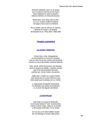 “Guerra civil” de J. García Pradas
82
Siempre adelante, pero no al acaso,
que si suave el camino al zar fuere,
quien bajando la vista lo siguiere
siempre tendría un horizonte escaso.
Mirad lejos, que viene claro el día,
y su luz, cuando holléis la lejanía.
de seguro otra nueva os tentará.
No os paréis, que la vida es un camino,
caminar es vivirla, y el destino
de España es su “Plus ultra”: ¡Más allá!
TRABAJADORES
¡ALIANZA OBRERA!
Uníos más y más, trabajadores
en que España su nueva fe cimienta,
que la unión ha se ser vuestra herramienta
cuando un día emprendáis vuestras labores.
Sois, quizá, entre los buenos, los mejores,
pero en pugna os halláis, y hacéos cuenta
que si el mal la política fomenta,
podréis ser, de los malos, los peores.
Halle sitio y misión en vuestro frente
todo aquel que en sudor bañe la suya,
todo aquel que la abrase con su mente,
y, abarcando la España productora,
no admitáis que jamás se prostituya
ni, al servir de alguien servidora.
¡CONSTRUID!
Casi todo en la guerra destruido,
si en la paz hasta el “casi” se derrumba,
cuanto muerto veáis, caiga en la tumba,
y allí puede enterrado, no en olvido
Si a la luz y a la obra habéis nacido
de una lóbrega y honda catacumba,
 
