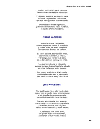 “Guerra civil” de J. García Pradas
83
resellad su oquedad con la balumba
de cascote en que todo ha sucumbido.
Y, al punto, a edificar, sin miedo a nada,
ni olvidar, al ponerse a construirlas,
que sois base y pilar de vuestras obras;
cimentadas de fuerza organizada,
y el mismo terremoto no ha de hundirlas,
ni rajarlas arteras maniobras.
¡TOMAD LA TIERRA!
Levantáos al alba, campesinos,
cuando empiece a romper el nuevo día,
y, hoz en mano, de aldea y alquería
salid cantando a coro a los caminos.
Su salido os dará, deshecha en trinos,
pechezuelo en temblor, la totovía,
y el campo, que hoy de lloro rocía,
se os dará con sus panes y sus vinos.
Los que tierra tenéis, id y labradla,
que esa tierra es de aquel que la ha labrado
sin privar de la suya a otro español.
Los que no tenéis tierra, id y tomadla,
que nadie la robáis si os la han robado
y es vuestra como el aire y como el sol
¡SED PRUDENTES!
Ved que España no es sólo vuestro tajo,
que es obra a vuestra mano encomendada,
y así, tenedla siempre por sagrada,
pero ni la emprendáis de arriba abajo.
Trabajad a conciencia, y no a destajo,
que el trabajo a conciencia honro y agrada,
y a destajo, si rinde, más degrada,
siendo así una deshonra, y no un trabajo.
Id, libre cada cual, todos a una,
sin que en dios o Mesías confiéis,
a labrar en común vuestra fortuna;
 
