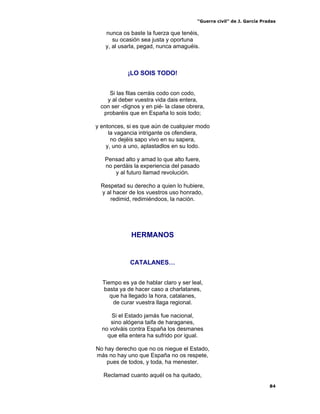 “Guerra civil” de J. García Pradas
84
nunca os baste la fuerza que tenéis,
su ocasión sea justa y oportuna
y, al usarla, pegad, nunca amaguéis.
¡LO SOIS TODO!
Si las filas cerráis codo con codo,
y al deber vuestra vida dais entera,
con ser -dignos y en pié- la clase obrera,
probaréis que en España lo sois todo;
y entonces, si es que aún de cualquier modo
la vagancia intrigante os ofendiera,
no dejéis sapo vivo en su sapera,
y, uno a uno, aplastadlos en su lodo.
Pensad alto y amad lo que alto fuere,
no perdáis la experiencia del pasado
y al futuro llamad revolución.
Respetad su derecho a quien lo hubiere,
y al hacer de los vuestros uso honrado,
redimid, redimiéndoos, la nación.
HERMANOS
CATALANES…
Tiempo es ya de hablar claro y ser leal,
basta ya de hacer caso a charlatanes,
que ha llegado la hora, catalanes,
de curar vuestra llaga regional.
Si el Estado jamás fue nacional,
sino alógena taifa de haraganes,
no volváis contra España los desmanes
que ella entera ha sufrido por igual.
No hay derecho que no os niegue el Estado,
más no hay uno que España no os respete,
pues de todos, y toda, ha menester.
Reclamad cuanto aquél os ha quitado,
 