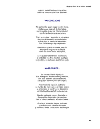 “Guerra civil” de J. García Pradas
85
más no uséis Cataluña como ariete
contra el muro en que torre debe ser.
VASCONGADOS
No es Castilla quien niega vuestro fuero,
ni ella nunca os privó de libertades,
como prueba de su voz “Comunidades”
y confirma el programa comunero.
Si en su nombre y su contra el extranjero
destruyó vuestras libres merindades,
siglo a siglo, a través de las edades,
toda España cayó bajo el primero.
No quiso ni querrá tal madre, vascos,
despojar a ninguno de sus hijos
como fue sobre todos despojada,
y, en quedar ella libre de charrascos,
si embotáis vuestros muchos crucifijos
no tendréis, en su hogar, que temer nada.
MARROQUÍES…
La cesáreo-papal oligarquía
que en España aplastó credo y derecho,
con afán de botín pasó el Estrecho
y al pueblo bereber puso en sangría.
Con machete español, su tiranía
se hundía del marroquí en el noble pecho,
y, encorvada al hundirse, su despecho
volvió al cuello español, hecha gumía.
Con los motes de moro y de cristiano,
dos pueblos fraternales han perdido,
bajo el mismo padrastro, el mutuo hogar.
Quede ya entre dos fuegos su tirano,
queden mutuas ofensas en olvido
y a ambos, libres, un techo ha de albergar.
 