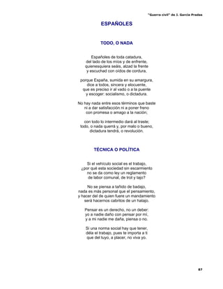 “Guerra civil” de J. García Pradas
87
ESPAÑOLES
TODO, O NADA
Españoles de toda catadura,
del lado de los míos y de enfrente,
quienesquiera seáis, alzad la frente
y escuchad con oídos de cordura,
porque España, sumida en su amargura,
dice a todos, sincera y elocuente,
que es preciso ir al vado o a la puente
y escoger: socialismo, o dictadura.
No hay nada entre esos términos que baste
ni a dar satisfacción ni a poner freno
con promesa o amago a la nación;
con todo lo intermedio dará al traste;
todo, o nada querrá y, por malo o bueno,
dictadura tendrá, o revolución.
TÉCNICA O POLÍTICA
Si el vehículo social es el trabajo,
¿por qué esta sociedad sin escarmiento
no se da como ley un reglamento
de labor comunal, de trot y tajo?
No se piensa a tañido de badajo,
nada es más personal que el pensamiento,
y hacer del de quien fuere un mandamiento
será hacernos cabritos de un hatajo.
Pensar es un derecho, no un deber:
yo a nadie daño con pensar por mí,
y a mi nadie me daña, piensa o no.
Si una norma social hay que tener,
déla el trabajo, pues te importa a ti
que del tuyo, a placer, no viva yo.
 