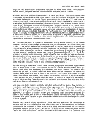 “Guerra civil” de J. García Pradas
13
tenga por carta de ciudadanía su carnet de productor, y a través de los cuales, socializados los
medios de vida, vengan a ser libres e individuales los modos de pensar y de vivir.
Volviendo a España: no se salvará mientras no se libere, de una vez y para siempre, del Estado
que la viene esclavizando de hace siglos, destructor de autonomías y organismos comunales,
aniquilador de la revolución en que España entraba entre los siglos XV y XVI, devorador de
nuestra riqueza y de nuestra carne, antítesis horrenda de nuestro destino y de nuestro genio -
universalista aquél y libre-albedrista éste-. De estar sometidos a esta negación brutal de nuestro
modo de ser, de nuestra autentica idiosincrasia, nos viene este madurar en el fracaso y este
soñar en la frustración, este amor a la patria chica y esta lidia permanente de la grande, este
sentirnos llenos de todo y hallar vacío cuando logramos, esta perenne insatisfacción de ave sin
aire y pez sin agua, esta traza de pueblo no invertebrado, sino roto de badallo y, en fin, el
vaivén, el altibajo y el desequilibrio histórico en que estamos sucumbiendo, agonizando del todo
al nada, de la cumbre al abismo, de la afirmación a la negación. A seguir así, gobernados por
loqueros, que nos ponen la camisa de fuerza cuando rasgamos la de once varas, convertiremos
España en un manicomio, y ciertamente no suelto.
Tal ocurrirá si, perdiendo la experiencia de la Guerra Civil y las más desoladoras del periodo
inmediato posterior, amén de la ya elocuente de la segunda República, cambiamos de régimen
político y no de normas sociales, que tanto fuera mudar de dieta sin operarnos la úlcera que nos
corroe la entraña. Y no pasaremos de mudar de régimen, de apariencia, mientras los partidos
políticos anden a la greña y pierdan el…tal por darle sus antifaces al bandido del Estado. No
hay más salvación que la que puedan traer nuestras fuerzas sindicales -C. N. T. y U. G. T.-,
unidas en la reconstrucción económica y social e España, que, con ellas por base y estructura,
debe convertirse en una comunidad de hombres libres, una comunidad de trabajadores y una
comunidad de bienes. Todo lo demás será, no ya aburrido pasatiempo, sino caos y tañido de
cencerros, navajazo de reyerta o puntillazo de matarife. ¡Hemos de verlo? Dependerá, en buena
parte, del pueblo productor -mano de obra e intelectualidad profesional-.
No cabe duda que, de estar en España -entre vosotros, compañeros en quienes especialmente
pensé al hacer estos sonetos- habría escrito de manera un tanto diferente; sabría mejor qué
exaltar y qué abatir, qué defender y qué condenar; pero acaso, también, por tener el tema
delante de los ojos, mi trabajo acerca de él no tendría ni aun pretensión de perspectiva
histórica. Debo añadir que aquí, a distancia, no he andado a la husma de hombres, sino que
usado mis armas de francotirador contra «tipos». El «Caudillo» mismo no el General Francisco
Franco Bahamonde, sino el General Felón, el Traidor, el Verdugo, el Asesino de su pueblo, y
antes se llamó Narváez, Pavía, Serrano… Los ha habido a centenares. Otro tanto digo de las
gallináceas de su corral; sólo son tipos.
Una cosa me duele: nuestro pueblo ha cometido tantos mártires, que no hay manera de
recordarlos nombré por nombre, y destacar el de algunos de ellos -Companys, Zugazagoita,
Juan Peiro…-, casi es negarles el merecido tributo a otros. Y así ocurre también con nuestros
héroes, bien de la guerra, bien del terror en la paz… Me he atrevido a tomar sólo un nombre, el
de Durruti, y eso porque la figura de nuestro gran compañero creció tanto en la contienda, que
ya no es sólo nuestra, sino de todo el pueblo español. Las de cinco escritores, que aquí evoco,
no vienen de lo que el fascismo le quitó a España en el orden espiritual cuando empezó a borrar
nombres egregios.
También debo advertir que en “Guerra Civil” no se menciona a la mujer, por dos motivos: si
estuvo o está con la morralla fascista, más vale no nombrarla, si de nuestra parte, se confunde
heroicamente con el pueblo, es carne de su carne, y hablar de él es hablar de ella. En cuanto a
desertores, algunos hemos tenido, y yo prendo y crucifico el tipo vil peor de ellos: Manuel
Azaña. “La velada en Benicarlo”, ese libro escrito por el Ultimo presidente de la República en la
 