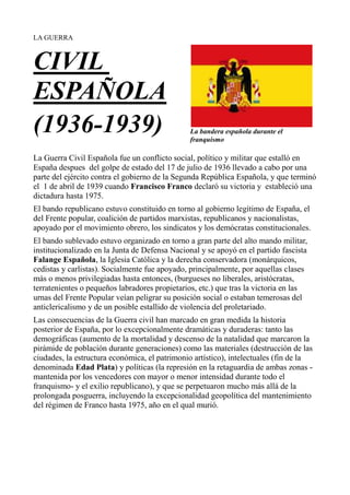 LA GUERRA La bandera española durante el franquismo<br />CIVIL ESPAÑOLA<br />(1936-1939)<br />La Guerra Civil Española fue un conflicto social, político y militar que estalló en España despues  del golpe de estado del 17 de julio de 1936 llevado a cabo por una parte del ejército contra el gobierno de la Segunda República Española, y que terminó el  1 de abril de 1939 cuando Francisco Franco declaró su victoria y  estableció una dictadura hasta 1975.<br />El bando republicano estuvo constituido en torno al gobierno legítimo de España, el del Frente popular, coalición de partidos marxistas, republicanos y nacionalistas, apoyado por el movimiento obrero, los sindicatos y los demócratas constitucionales.<br />El bando sublevado estuvo organizado en torno a gran parte del alto mando militar, institucionalizado en la Junta de Defensa Nacional y se apoyó en el partido fascista Falange Española, la Iglesia Católica y la derecha conservadora (monárquicos, cedistas y carlistas). Socialmente fue apoyado, principalmente, por aquellas clases más o menos privilegiadas hasta entonces, (burgueses no liberales, aristócratas, terratenientes o pequeños labradores propietarios, etc.) que tras la victoria en las urnas del Frente Popular veían peligrar su posición social o estaban temerosas del anticlericalismo y de un posible estallido de violencia del proletariado.<br />Las consecuencias de la Guerra civil han marcado en gran medida la historia posterior de España, por lo excepcionalmente dramáticas y duraderas: tanto las  demográficas (aumento de la mortalidad y descenso de la natalidad que marcaron la pirámide de población durante generaciones) como las materiales (destrucción de las ciudades, la estructura económica, el patrimonio artístico), intelectuales (fin de la denominada Edad Plata) y políticas (la represión en la retaguardia de ambas zonas -mantenida por los vencedores con mayor o menor intensidad durante todo el franquismo- y el exilio republicano), y que se perpetuaron mucho más allá de la prolongada posguerra, incluyendo la excepcionalidad geopolítica del mantenimiento del régimen de Franco hasta 1975, año en el qual murió.<br />
