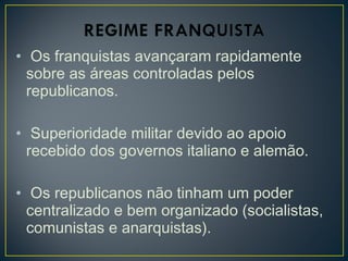 • Os franquistas avançaram rapidamente
sobre as áreas controladas pelos
republicanos.
• Superioridade militar devido ao apoio
recebido dos governos italiano e alemão.
• Os republicanos não tinham um poder
centralizado e bem organizado (socialistas,
comunistas e anarquistas).
 