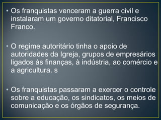 • Os franquistas venceram a guerra civil e
instalaram um governo ditatorial, Francisco
Franco.
• O regime autoritário tinha o apoio de
autoridades da Igreja, grupos de empresários
ligados às finanças, à indústria, ao comércio e
a agricultura. s
• Os franquistas passaram a exercer o controle
sobre a educação, os sindicatos, os meios de
comunicação e os órgãos de segurança.
 