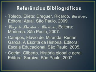 • Toledo, Eliete; Dreguer, Ricardo. Histó ria.
Editora: Atual. São Paulo, 2009.
• Pro je to Araribá - Histó ria. Editora:
Moderna. São Paulo, 2007.
• Campos, Flavio de; Miranda, Renan
Garcia. A Escrita da História. Editora:
Escala Educacional. São Paulo, 2005.
• Cotrim, Gilberto. História global e geral.
Editora: Saraiva. São Paulo, 2007.
 
