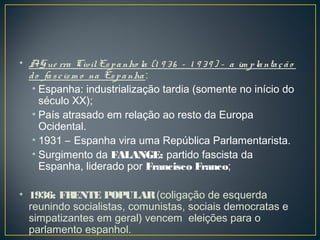 • AGue rra CivilEspanho la (1 9 36 – 1 9 39 ) – a im plantação
do fascism o na Espanha :
• Espanha: industrialização tardia (somente no início do
século XX);
• País atrasado em relação ao resto da Europa
Ocidental.
• 1931 – Espanha vira uma República Parlamentarista.
• Surgimento da FALANGE: partido fascista da
Espanha, liderado por Francisco Franco;
• 1936: FRENTE POPULAR(coligação de esquerda
reunindo socialistas, comunistas, sociais democratas e
simpatizantes em geral) vencem eleições para o
parlamento espanhol.
 