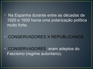• Na Espanha durante entre as décadas de
1920 e 1930 havia uma polarização política
muito forte.
• CONSERVADORES X REPUBLICANOS
• CONSERVADORES: eram adeptos do
Fascismo (regime autoritário).
 