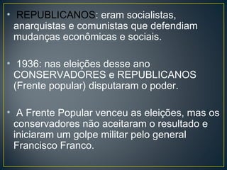 • REPUBLICANOS: eram socialistas,
anarquistas e comunistas que defendiam
mudanças econômicas e sociais.
• 1936: nas eleições desse ano
CONSERVADORES e REPUBLICANOS
(Frente popular) disputaram o poder.
• A Frente Popular venceu as eleições, mas os
conservadores não aceitaram o resultado e
iniciaram um golpe militar pelo general
Francisco Franco.
 