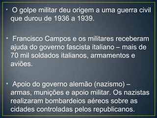 • O golpe militar deu origem a uma guerra civil
que durou de 1936 a 1939.
• Francisco Campos e os militares receberam
ajuda do governo fascista italiano – mais de
70 mil soldados italianos, armamentos e
aviões.
• Apoio do governo alemão (nazismo) –
armas, munições e apoio militar. Os nazistas
realizaram bombardeios aéreos sobre as
cidades controladas pelos republicanos.
 