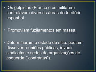 • Os golpistas (Franco e os militares)
controlavam diversas áreas do território
espanhol.
• Promoviam fuzilamentos em massa.
• Determinaram o estado de sítio: podiam
dissolver reuniões públicas, invadir
sindicatos e sedes de organizações de
esquerda (“contrárias”).
 