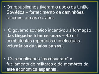 • Os republicanos tiveram o apoio da União
Soviética – fornecimento de caminhões,
tanques, armas e aviões.
• O governo soviético incentivou a formação
das Brigadas Internacionais – 45 mil
combatentes (operários e intelectuais
voluntários de vários países).
• Os republicanos “promoveram” o
fuzilamento de militares e de membros da
elite econômica espanhla.
 