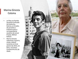 Marina Ginesta
Coloma
• se filiou ao Partido
Socialista Unificado
da Catalunha.
Exerceu as funções
de jornalista e
tradutora para o
correspondente
soviético do Jornal
Pravda, Mikhail
Koltsov.
• Marina Ginesta
sobreviveu à guerra,
vindo a falecer
somente em 6 de
janeiro de 2014, em
Paris, na França.
Contava 94 anos de
idade.
 